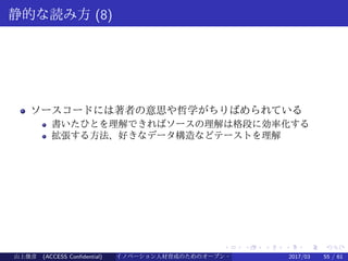 .
.
.
.
.
.
.
.
.
.
.
.
.
.
.
.
.
.
.
.
.
.
.
.
.
.
.
.
.
.
.
.
.
.
.
.
.
.
.
.
静的な読み方 (8)
ソースコードには著者の意思や哲学がちりばめられている
書いたひとを理解できればソースの理解は格段に効率化する
拡張する方法、好きなデータ構造などテーストを理解
山上俊彦 (ACCESS Confidential) イノベーション人材育成のためのオープン・ソース・ソフトウェア概説2017/03 55 / 61
 