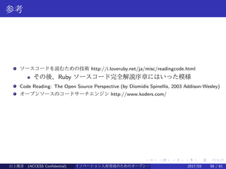 .
.
.
.
.
.
.
.
.
.
.
.
.
.
.
.
.
.
.
.
.
.
.
.
.
.
.
.
.
.
.
.
.
.
.
.
.
.
.
.
参考
ソースコードを読むための技術 http://i.loveruby.net/ja/misc/readingcode.html
その後、Ruby ソースコード完全解説序章にはいった模様
Code Reading: The Open Source Perspective (by Diomidis Spinellis, 2003 Addison-Wesley)
オープンソースのコードサーチエンジン http://www.koders.com/
山上俊彦 (ACCESS Confidential) イノベーション人材育成のためのオープン・ソース・ソフトウェア概説2017/03 58 / 61
 