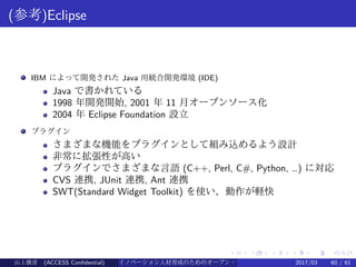 .
.
.
.
.
.
.
.
.
.
.
.
.
.
.
.
.
.
.
.
.
.
.
.
.
.
.
.
.
.
.
.
.
.
.
.
.
.
.
.
(参考)Eclipse
IBM によって開発された Java 用統合開発環境 (IDE)
Java で書かれている
1998 年開発開始, 2001 年 11 月オープンソース化
2004 年 Eclipse Foundation 設立
プラグイン
さまざまな機能をプラグインとして組み込めるよう設計
非常に拡張性が高い
プラグインでさまざまな言語 (C++, Perl, C#, Python, …) に対応
CVS 連携, JUnit 連携, Ant 連携
SWT(Standard Widget Toolkit) を使い、動作が軽快
山上俊彦 (ACCESS Confidential) イノベーション人材育成のためのオープン・ソース・ソフトウェア概説2017/03 60 / 61
 