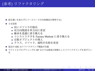 .
.
.
.
.
.
.
.
.
.
.
.
.
.
.
.
.
.
.
.
.
.
.
.
.
.
.
.
.
.
.
.
.
.
.
.
.
.
.
.
(参考) リファクタリング
振る舞いを変えずにソースコードの内部構造を整理する)
主な技術
長いメソッドの抽出
双方向関連を単方向に変更
継承を委譲に書き換える
コンストラクタを Factory Method に書き換える
引数オブジェクトの導入
クラス、メソッド、属性の名称を変更
最近の IDE はリファクタリング機能が具備
アジャイルプログラミングの XP などでは開発の習慣としてリファクタリングを挙げてい
る
山上俊彦 (ACCESS Confidential) イノベーション人材育成のためのオープン・ソース・ソフトウェア概説2017/03 61 / 61
 
