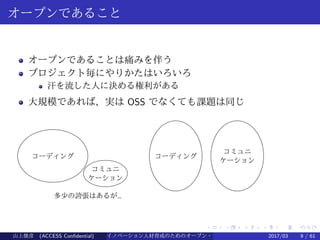 .
.
.
.
.
.
.
.
.
.
.
.
.
.
.
.
.
.
.
.
.
.
.
.
.
.
.
.
.
.
.
.
.
.
.
.
.
.
.
.
オープンであること
オープンであることは痛みを伴う
プロジェクト毎にやりかたはいろいろ
汗を流した人に決める権利がある
大規模であれば、実は OSS でなくても課題は同じ
コーディング
コミュニ
ケーション
コーディング
コミュニ
ケーション
多少の誇張はあるが…
山上俊彦 (ACCESS Confidential) イノベーション人材育成のためのオープン・ソース・ソフトウェア概説2017/03 9 / 61
 