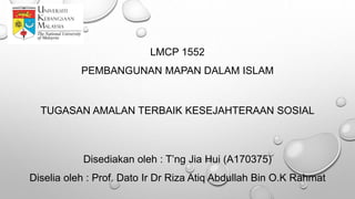 LMCP 1552
PEMBANGUNAN MAPAN DALAM ISLAM
TUGASAN AMALAN TERBAIK KESEJAHTERAAN SOSIAL
Disediakan oleh : T’ng Jia Hui (A170375)
Diselia oleh : Prof. Dato Ir Dr Riza Atiq Abdullah Bin O.K Rahmat
 