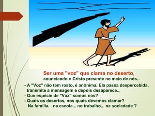 Ser uma "voz" que clama no deserto,
anunciando o Cristo presente no meio de nós...
- A "Voz" não tem rosto, é anônima. Ela passa despercebida,
transmite a mensagem e depois desaparece...
- Que espécie de "Voz" somos nós?
- Quais os desertos, nos quais devemos clamar?
Na família... na escola... no trabalho... na sociedade ?
 