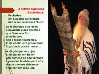 A atitude orgulhosa
dos fariseus:
Fechados
em sua auto-suficiência,
não reconheceram a "Luz".
Se fecharmos o coração
à novidade e aos desafios
que Deus nos faz,
também nós
não o reconheceremos.
E ele continuará procurando
lugar onde possa nascer...
A alegria que os anjos
anunciaram em Belém
aos homens de boa vontade
é possível também para nós,
desde que nos deixemos
iluminar por essa Luz.
 