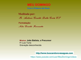 Meditada por:
Pe. Antônio Geraldo Dalla Costa CS
MEU DOMINGO
Com a Palavra de Deus
http://www.buscandonovasaguas.comhttp://www.buscandonovasaguas.com
Formatação:
Nelso Geraldo Ferronatto
Música: João Batista, o Precursor
Fr Luiz Turra
Gravação desconhecida
https://www.youtube.com/user/MeuDomingo/videos
 