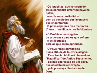 - Os israelitas, que voltaram do
exílio sonhando uma vida nova na
pátria,
mas ficaram desiludidos
com as condições desfavoráveis
que encontraram.
O povo esperava dias melhores.
(frieza... hostilidade dos habitantes)
- O Profeta é mensageiro
de esperança para os que sofrem
e de libertação
para os que estão oprimidos.
- O Povo reage agradecido
numa atitude de louvor e alegria.
Esse trecho bíblico é chamado o
"Magnificat" do Antigo Testamento,
porque expressão de um povo,
que acredita na renovação,
pela presença libertadora de
Deus. 
 