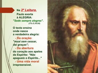 Na 2ª Leitura,
Paulo exorta
à ALEGRIA:
"Sede sempre alegres".
(1Ts 5,16-24)
O texto ensina
onde nasce
a verdadeira alegria:
- Da oração:
"rezai sem cessar,
dai graças";
- Da abertura
do coração aos apelos
do Espírito: "Não
apagueis o Espírito..."
- Uma vida moral
irrepreensível.  
 