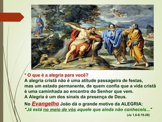 * O que é a alegria para você?
A alegria cristã não é uma atitude passageira de festas,
mas um estado permanente, de quem confia que a vida cristã
é uma caminhada ao encontro do Senhor que vem.
A Alegria é um dos sinais da presença de Deus. 
No Evangelho João dá o grande motivo da ALEGRIA:
"Já está no meio de vós aquele que ainda não conheceis..." 
(Jo 1,6-8.19-28)
 
