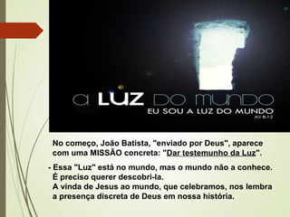 No começo, João Batista, "enviado por Deus", aparece
com uma MISSÃO concreta: "Dar testemunho da Luz".
- Essa "Luz" está no mundo, mas o mundo não a conhece.
É preciso querer descobri-la.
A vinda de Jesus ao mundo, que celebramos, nos lembra
a presença discreta de Deus em nossa história. 
 