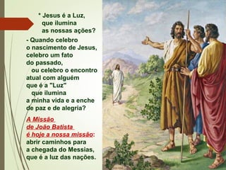 * Jesus é a Luz,
que ilumina
as nossas ações?
- Quando celebro
o nascimento de Jesus,
celebro um fato
do passado,
ou celebro o encontro
atual com alguém
que é a "Luz"
que ilumina
a minha vida e a enche
de paz e de alegria?
A Missão
de João Batista
é hoje a nossa missão:
abrir caminhos para
a chegada do Messias,
que é a luz das nações.
 