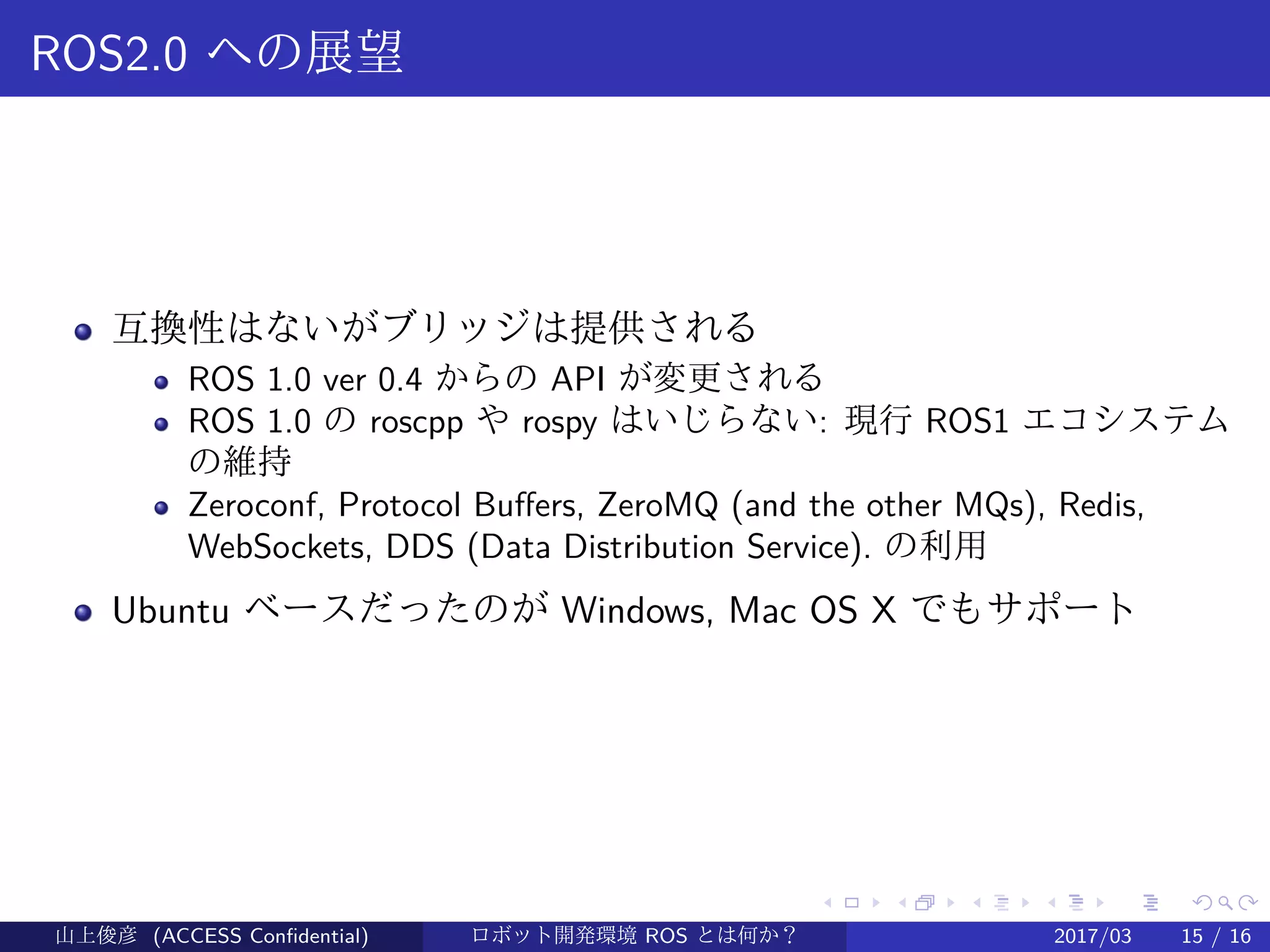 .
.
.
.
.
.
.
.
.
.
.
.
.
.
.
.
.
.
.
.
.
.
.
.
.
.
.
.
.
.
.
.
.
.
.
.
.
.
.
.
ROS2.0 への展望
互換性はないがブリッジは提供される
ROS 1.0 ver 0.4 からの API が変更される
ROS 1.0 の roscpp や rospy はいじらない: 現行 ROS1 エコシステム
の維持
Zeroconf, Protocol Buffers, ZeroMQ (and the other MQs), Redis,
WebSockets, DDS (Data Distribution Service). の利用
Ubuntu ベースだったのが Windows, Mac OS X でもサポート
山上俊彦 (ACCESS Confidential) ロボット・ソフトウェア開発環境 ROS とは何か？　 (ROS: Robot Operatin2017/03 15 / 16
 