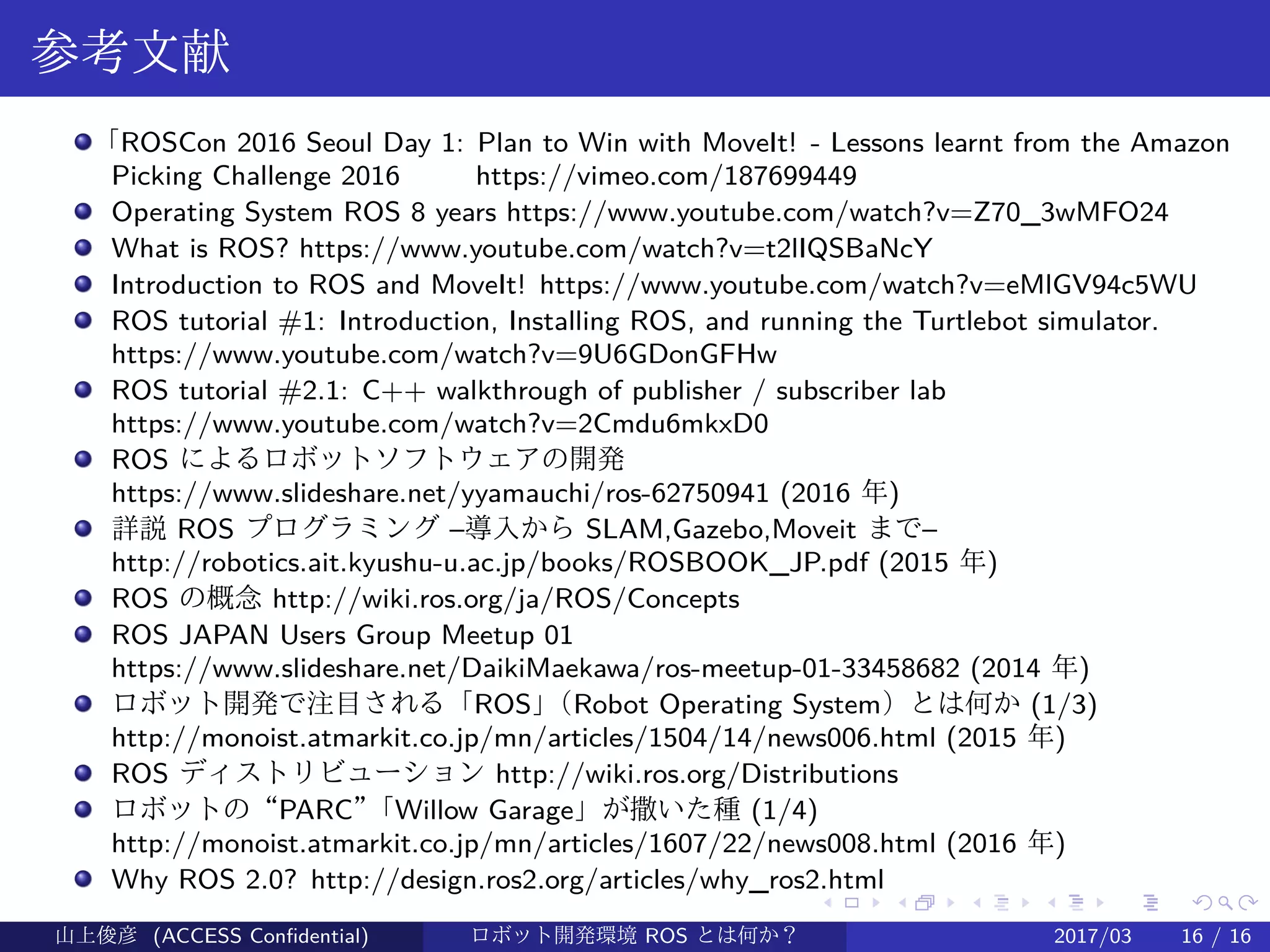 .
.
.
.
.
.
.
.
.
.
.
.
.
.
.
.
.
.
.
.
.
.
.
.
.
.
.
.
.
.
.
.
.
.
.
.
.
.
.
.
参考文献
「ROSCon 2016 Seoul Day 1: Plan to Win with MoveIt! - Lessons learnt from the Amazon
Picking Challenge 2016 　　 https://vimeo.com/187699449
Operating System ROS 8 years https://www.youtube.com/watch?v=Z70_3wMFO24
What is ROS? https://www.youtube.com/watch?v=t2lIQSBaNcY
Introduction to ROS and MoveIt! https://www.youtube.com/watch?v=eMlGV94c5WU
ROS tutorial #1: Introduction, Installing ROS, and running the Turtlebot simulator.
https://www.youtube.com/watch?v=9U6GDonGFHw
ROS tutorial #2.1: C++ walkthrough of publisher / subscriber lab
https://www.youtube.com/watch?v=2Cmdu6mkxD0
ROS によるロボットソフトウェアの開発
https://www.slideshare.net/yyamauchi/ros-62750941 (2016 年)
詳説 ROS プログラミング –導入から SLAM,Gazebo,Moveit まで–
http://robotics.ait.kyushu-u.ac.jp/books/ROSBOOK_JP.pdf (2015 年)
ROS の概念 http://wiki.ros.org/ja/ROS/Concepts
ROS JAPAN Users Group Meetup 01
https://www.slideshare.net/DaikiMaekawa/ros-meetup-01-33458682 (2014 年)
ロボット開発で注目される「ROS」（Robot Operating System）とは何か (1/3)
http://monoist.atmarkit.co.jp/mn/articles/1504/14/news006.html (2015 年)
ROS ディストリビューション http://wiki.ros.org/Distributions
ロボットの“PARC”「Willow Garage」が撒いた種 (1/4)
http://monoist.atmarkit.co.jp/mn/articles/1607/22/news008.html (2016 年)
Why ROS 2.0? http://design.ros2.org/articles/why_ros2.html
山上俊彦 (ACCESS Confidential) ロボット・ソフトウェア開発環境 ROS とは何か？　 (ROS: Robot Operatin2017/03 16 / 16
 