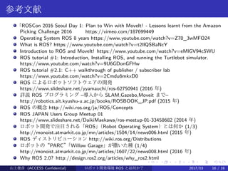 .
.
.
.
.
.
.
.
.
.
.
.
.
.
.
.
.
.
.
.
.
.
.
.
.
.
.
.
.
.
.
.
.
.
.
.
.
.
.
.
参考文献
「ROSCon 2016 Seoul Day 1: Plan to Win with MoveIt! - Lessons learnt from the Amazon
Picking Challenge 2016 　　 https://vimeo.com/187699449
Operating System ROS 8 years https://www.youtube.com/watch?v=Z70_3wMFO24
What is ROS? https://www.youtube.com/watch?v=t2lIQSBaNcY
Introduction to ROS and MoveIt! https://www.youtube.com/watch?v=eMlGV94c5WU
ROS tutorial #1: Introduction, Installing ROS, and running the Turtlebot simulator.
https://www.youtube.com/watch?v=9U6GDonGFHw
ROS tutorial #2.1: C++ walkthrough of publisher / subscriber lab
https://www.youtube.com/watch?v=2Cmdu6mkxD0
ROS によるロボットソフトウェアの開発
https://www.slideshare.net/yyamauchi/ros-62750941 (2016 年)
詳説 ROS プログラミング –導入から SLAM,Gazebo,Moveit まで–
http://robotics.ait.kyushu-u.ac.jp/books/ROSBOOK_JP.pdf (2015 年)
ROS の概念 http://wiki.ros.org/ja/ROS/Concepts
ROS JAPAN Users Group Meetup 01
https://www.slideshare.net/DaikiMaekawa/ros-meetup-01-33458682 (2014 年)
ロボット開発で注目される「ROS」（Robot Operating System）とは何か (1/3)
http://monoist.atmarkit.co.jp/mn/articles/1504/14/news006.html (2015 年)
ROS ディストリビューション http://wiki.ros.org/Distributions
ロボットの“PARC”「Willow Garage」が撒いた種 (1/4)
http://monoist.atmarkit.co.jp/mn/articles/1607/22/news008.html (2016 年)
Why ROS 2.0? http://design.ros2.org/articles/why_ros2.html
山上俊彦 (ACCESS Confidential) ロボット・ソフトウェア開発環境 ROS とは何か？　 (ROS: Robot Operatin2017/03 16 / 16
 