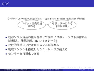 .
.
.
.
.
.
.
.
.
.
.
.
.
.
.
.
.
.
.
.
.
.
.
.
.
.
.
.
.
.
.
.
.
.
.
.
.
.
.
.
ROS
ロボット開発環境
(OSS)
- モジュラーに作る
(共有可能)
【ロボット OS(Willow Garage が提供 →Open Source Robotics Foundation が維持)】
既存ソフト資産の組み合わせで簡単にロボットソフトが作れる
（座標系、移動計画、3D シミュレータ)
比較的簡単に分散並列システムが作れる
物理エンジンを搭載したシミュレータが使える
センサーを可視化できる
山上俊彦 (ACCESS Confidential) ロボット・ソフトウェア開発環境 ROS とは何か？　 (ROS: Robot Operatin2017/03 2 / 16
 