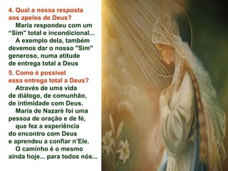 4. Qual a nossa resposta
aos apelos de Deus?
Maria respondeu com um
“Sim" total e incondicional...
A exemplo dela, também
devemos dar o nosso "Sim"
generoso, numa atitude
de entrega total a Deus
5. Como é possível
essa entrega total a Deus?
Através de uma vida
de diálogo, de comunhão,
de intimidade com Deus.
Maria de Nazaré foi uma
pessoa de oração e de fé,
que fez a experiência
do encontro com Deus
e aprendeu a confiar n’Ele.
O caminho é o mesmo
ainda hoje... para todos nós...
 