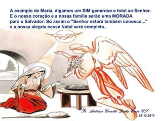 Pe. Antônio Geraldo Dalla Costa CS
24.12.2017
A exemplo de Maria, digamos um SIM generoso e total ao Senhor.
E o nosso coração e a nossa família serão uma MORADA
para o Salvador. Só assim o "Senhor estará também conosco..."
e a nossa alegria nesse Natal será completa...
 