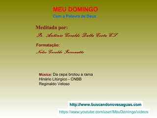 Meditada por:
Pe. Antônio Geraldo Dalla Costa CS
MEU DOMINGO
Com a Palavra de Deus
http://www.buscandonovasaguas.comhttp://www.buscandonovasaguas.com
Formatação:
Nelso Geraldo Ferronatto
Música: Da cepa brotou a rama
Hinário Litúrgico - CNBB
Reginaldo Veloso
https://www.youtube.com/user/MeuDomingo/videos
 