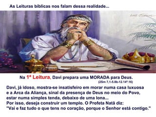 As Leituras bíblicas nos falam dessa realidade...
Na 1ª Leitura, Davi prepara uma MORADA para Deus.
(2Sm 7,1-5.8b-12.14ª.16)
Davi, já idoso, mostra-se insatisfeiro em morar numa casa luxuosa
e a Arca da Aliança, sinal da presença de Deus no meio do Povo,
estar numa simples tenda, debaixo de uma lona...
Por isso, deseja construir um templo. O Profeta Natã diz:
"Vai e faz tudo o que tens no coração, porque o Senhor está contigo."
 