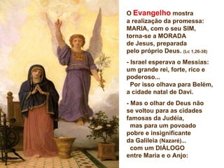 O Evangelho mostra
a realização da promessa:
MARIA, com o seu SIM,
torna-se a MORADA
de Jesus, preparada
pelo próprio Deus. (Lc 1,26-38)
- Israel esperava o Messias:
um grande rei, forte, rico e
poderoso...
Por isso olhava para Belém,
a cidade natal de Davi.
- Mas o olhar de Deus não
se voltou para as cidades
famosas da Judéia,
mas para um povoado
pobre e insignificante
da Galileia (Nazaré)...
com um DIÁLOGO
entre Maria e o Anjo:
 