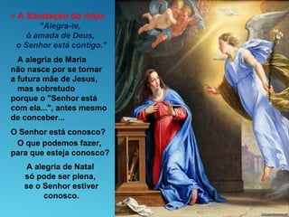 + A Saudação do Anjo:
"Alegra-te,
ó amada de Deus,
o Senhor está contigo."
A alegria de Maria
não nasce por se tornar
a futura mãe de Jesus,
mas sobretudo
porque o "Senhor está
com ela...", antes mesmo
de conceber...
O Senhor está conosco?
O que podemos fazer,
para que esteja conosco?
A alegria de Natal
só pode ser plena,
se o Senhor estiver
conosco.
 