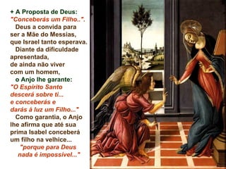 + A Proposta de Deus:
"Conceberás um Filho..".
Deus a convida para
ser a Mãe do Messias,
que Israel tanto esperava.
Diante da dificuldade
apresentada,
de ainda não viver
com um homem,
o Anjo lhe garante:
"O Espírito Santo
descerá sobre ti...
e conceberás e
darás à luz um Filho..."
Como garantia, o Anjo
lhe afirma que até sua
prima Isabel conceberá
um filho na velhice...
"porque para Deus
nada é impossível..."
 