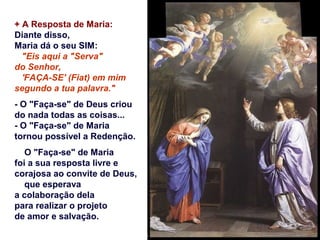 + A Resposta de Maria:
Diante disso,
Maria dá o seu SIM:
"Eis aqui a "Serva"
do Senhor,
'FAÇA-SE' (Fiat) em mim
segundo a tua palavra."
- O "Faça-se" de Deus criou
do nada todas as coisas...
- O "Faça-se" de Maria
tornou possível a Redenção.
O "Faça-se" de Maria
foi a sua resposta livre e
corajosa ao convite de Deus,
que esperava
a colaboração dela
para realizar o projeto
de amor e salvação.
 