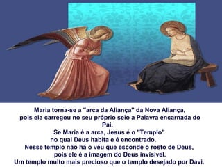 Maria torna-se a "arca da Aliança" da Nova Aliança,
pois ela carregou no seu próprio seio a Palavra encarnada do
Pai.
Se Maria é a arca, Jesus é o "Templo"
no qual Deus habita e é encontrado.
Nesse templo não há o véu que esconde o rosto de Deus,
pois ele é a imagem do Deus invisível.
Um templo muito mais precioso que o templo desejado por Davi.
 