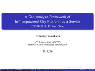 .
.
.
.
.
.
.
.
.
.
.
.
.
.
.
.
.
.
.
.
.
.
.
.
.
.
.
.
.
.
.
.
.
.
.
.
.
.
.
.
A Gap Analysis Framework of
IoT-empowered City Platform as a Service
ICSSSM2017, Dalian, China
Toshihiko Yamakami
IoT Business Unit, ACCESS
Toshihiko.Yamakami@access-company.com
2017/06
Toshihiko Yamakami (ACCESS Confidential)A Gap Analysis Framework of IoT-empowered City Platform as a Service2017/06 1 / 21
 