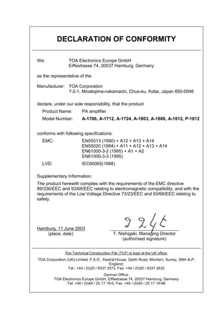 DECLARATION OF CONFORMITY
We: TOA Electronics Europe GmbH
Eiffestrasse 74, 20537 Hamburg, Germany
as the representative of the
Manufacturer: TOA Corporation
7-2-1, Minatojima-nakamachi, Chuo-ku, Kobe, Japan 650-0046
declare, under our sole responsibility, that the product
Product Name: PA amplifier
Model Number: A-1706, A-1712, A-1724, A-1803, A-1806, A-1812, P-1812
conforms with following specifications:
EMC: EN55013 (1990) + A12 + A13 + A14
EN55020 (1994) + A11 + A12 + A13 + A14
EN61000-3-2 (1995) + A1 + A2
EN61000-3-3 (1995)
LVD: IEC60065(1998)
Supplementary Information:
The product herewith complies with the requirements of the EMC directive
89/336/EEC and 93/68/EEC relating to electromagnetic compatibility, and with the
requirements of the Low Voltage Directive 73/23/EEC and 93/68/EEC relating to
safety.
Hamburg, 11 June 2003
(place, date)
The Technical Construction File (TCF) is kept at the UK office:
TOA Corporation (UK) Limited, F.A.O., Kestral House, Garth Road, Mordern, Surrey, SM4 4LP,
England;
Tel.: +44 / (0)20 / 8337 2573, Fax: +44 / (0)20 / 8337 2632
German Office:
TOA Electronics Europe GmbH, Eiffestrasse 74, 20537 Hamburg, Germany
Tel: +49 / (0)40 / 25 17 19-0, Fax: +49 / (0)40 / 25 17 19-98
T. Nishigaki, Managing Director
(authorised signature)
 