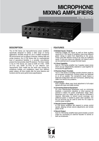 DESCRIPTION FEATURES
●
●
●
●
●
●
●
The A-1700 Series are high-performance power amplifiers
specifically designed to satisfy a wide range of mixing
applications. Versatile enough for use in multiple microphone
PA environments such as places of worship, meeting halls and
similar locations, the A-1700 Series offer an unprecedented
level of operational flexibility in a versatile, cost-effective
product line that provides ideal PA solutions. The three models
in the A-1700 Series are rated at 60W (A-1706), 120W
(A-1712) and 240W (A-1724) to suit different user
requirements. Each model has the same size housing for
simplifying multiple unit installations. Apart from different
power outputs, all three models offer the same features and
functions and the same performance specifications.
MICROPHONE
MIXING AMPLIFIERS
A-1700 SERIES
Multiple Inputs / Outputs
Featuring multiple mic inputs as well as three auxiliary
inputs,the A-1700 Series of amplifiers have three different
power ratings to select from depending on the venue.
These units offer efficient mixing of as many as 9 different
inputs. If more aux inputs are required, mic inputs 5 and 6
can be switched over to accept line level inputs.
2 Zone Capability
Each A-1700 Series amplifier has 2 speaker output zones
which can be independently selected or used together for
enhanced PA applications.
Phantom Power Provided
The A-1700 Series of amplifier provide phantom power to
all connected microphones. Phantom power can switched
on or off as needed. The microphone inputs feature a
balanced configuration with XLR connectors, allowing long
cable runs without any problems.
Equalization
Each amplifier allows easy tonal adjustment of all output
signals with bass and treble controls.
Connecting External Equipment
For more sophisticated equalization such as minimizing
feedback, a parametric equalizer or other gearcan be
patched in before the power amplification stage. Other
equipment such as a delay unit can also be connected if
required. Alternately, to extend sound coverage, and
additional power is needed to power other speakers, the
line out terminal can be used to send the mix output to
another power amplifier.
Remote Control Capability
A-1700 Series amplifiers will respond to remote control
signals, allowing remote volume adjustments and remote
power on/off.
Record Output
Each A-1700 Series amplifier back panel includes a record
output for connecting an external recorder to archive or
back up broadcasts.
 