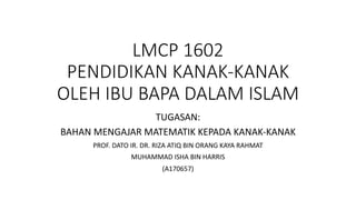 LMCP 1602
PENDIDIKAN KANAK-KANAK
OLEH IBU BAPA DALAM ISLAM
TUGASAN:
BAHAN MENGAJAR MATEMATIK KEPADA KANAK-KANAK
PROF. DATO IR. DR. RIZA ATIQ BIN ORANG KAYA RAHMAT
MUHAMMAD ISHA BIN HARRIS
(A170657)
 