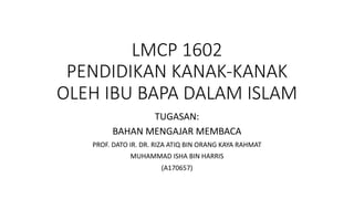 LMCP 1602
PENDIDIKAN KANAK-KANAK
OLEH IBU BAPA DALAM ISLAM
TUGASAN:
BAHAN MENGAJAR MEMBACA
PROF. DATO IR. DR. RIZA ATIQ BIN ORANG KAYA RAHMAT
MUHAMMAD ISHA BIN HARRIS
(A170657)
 