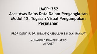 LMCP1352
Asas-Asas Sains Data Dalam Pengangkutan
Modul 12: Tugasan Visual Pengumpukan
Perjalanan
PROF. DATO’ IR. DR. RIZA ATIQ ABDULLAH BIN O.K. RAHMAT
MUHAMMAD ISHA BIN HARRIS
A170657
 