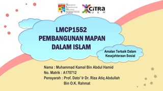 LMCP1552
PEMBANGUNAN MAPAN
DALAM ISLAM
Nama : Muhammad Kamal Bin Abdul Hamid
No. Matrik : A170712
Pensyarah : Prof. Dato' Ir Dr. Riza Atiq Abdullah
Bin O.K. Rahmat
Amalan Terbaik Dalam
Kesejahteraan Sosial
 