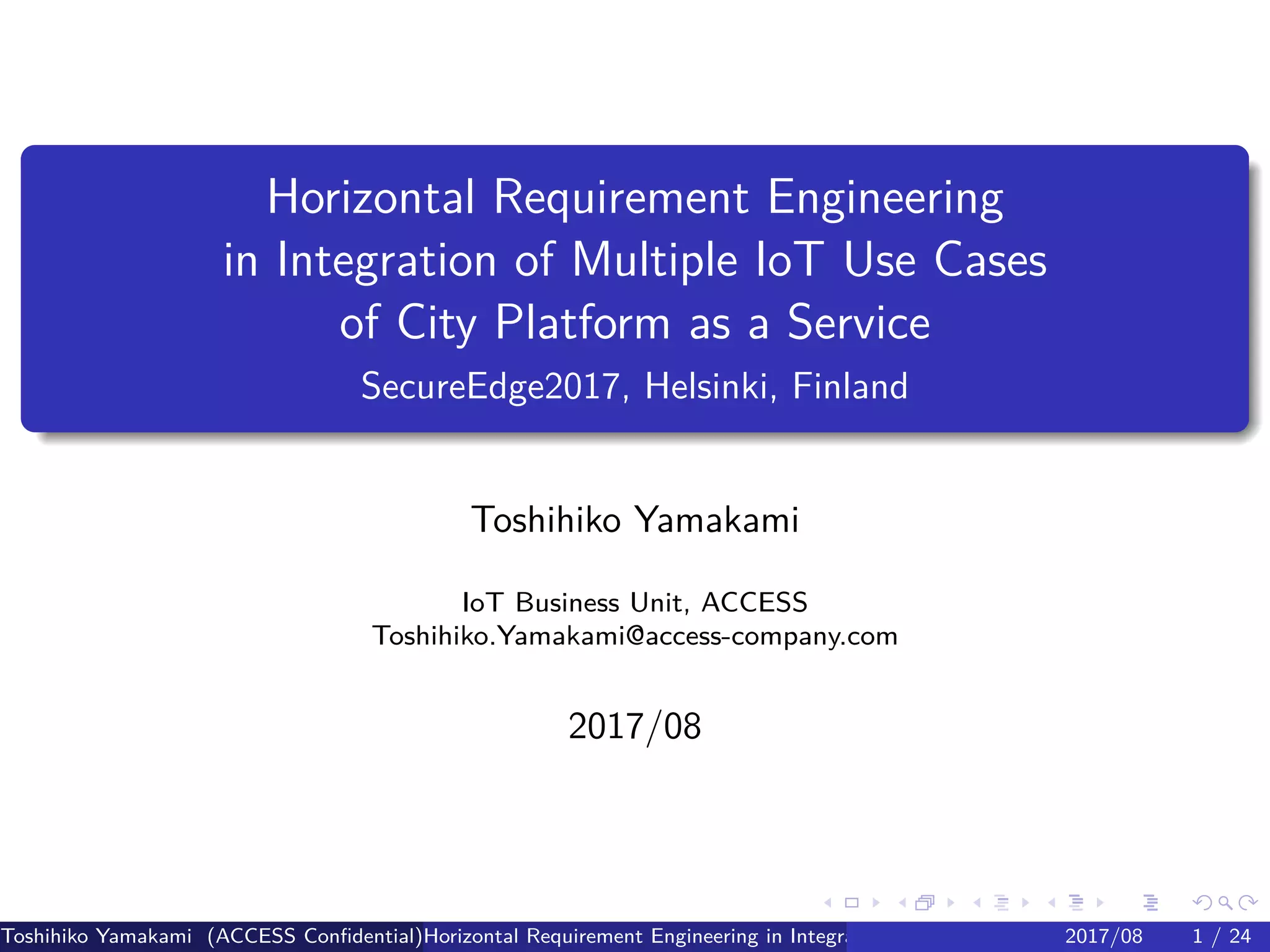 .
.
.
.
.
.
.
.
.
.
.
.
.
.
.
.
.
.
.
.
.
.
.
.
.
.
.
.
.
.
.
.
.
.
.
.
.
.
.
.
Horizontal Requirement Engineering
in Integration of Multiple IoT Use Cases
of City Platform as a Service
SecureEdge2017, Helsinki, Finland
Toshihiko Yamakami
IoT Business Unit, ACCESS
Toshihiko.Yamakami@access-company.com
2017/08
Toshihiko Yamakami (ACCESS Confidential)Horizontal Requirement Engineering in Integration of Multiple IoT Use Cases of City Platfo2017/08 1 / 24
 