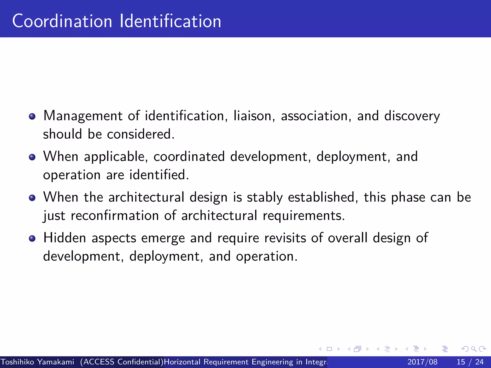 .
.
.
.
.
.
.
.
.
.
.
.
.
.
.
.
.
.
.
.
.
.
.
.
.
.
.
.
.
.
.
.
.
.
.
.
.
.
.
.
Coordination Identification
Management of identification, liaison, association, and discovery
should be considered.
When applicable, coordinated development, deployment, and
operation are identified.
When the architectural design is stably established, this phase can be
just reconfirmation of architectural requirements.
Hidden aspects emerge and require revisits of overall design of
development, deployment, and operation.
Toshihiko Yamakami (ACCESS Confidential)Horizontal Requirement Engineering in Integration of Multiple IoT Use Cases of City Platfo2017/08 15 / 24
 