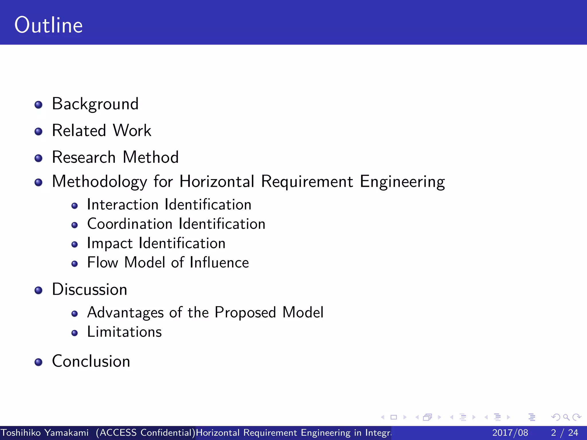 .
.
.
.
.
.
.
.
.
.
.
.
.
.
.
.
.
.
.
.
.
.
.
.
.
.
.
.
.
.
.
.
.
.
.
.
.
.
.
.
Outline
Background
Related Work
Research Method
Methodology for Horizontal Requirement Engineering
Interaction Identification
Coordination Identification
Impact Identification
Flow Model of Influence
Discussion
Advantages of the Proposed Model
Limitations
Conclusion
Toshihiko Yamakami (ACCESS Confidential)Horizontal Requirement Engineering in Integration of Multiple IoT Use Cases of City Platfo2017/08 2 / 24
 