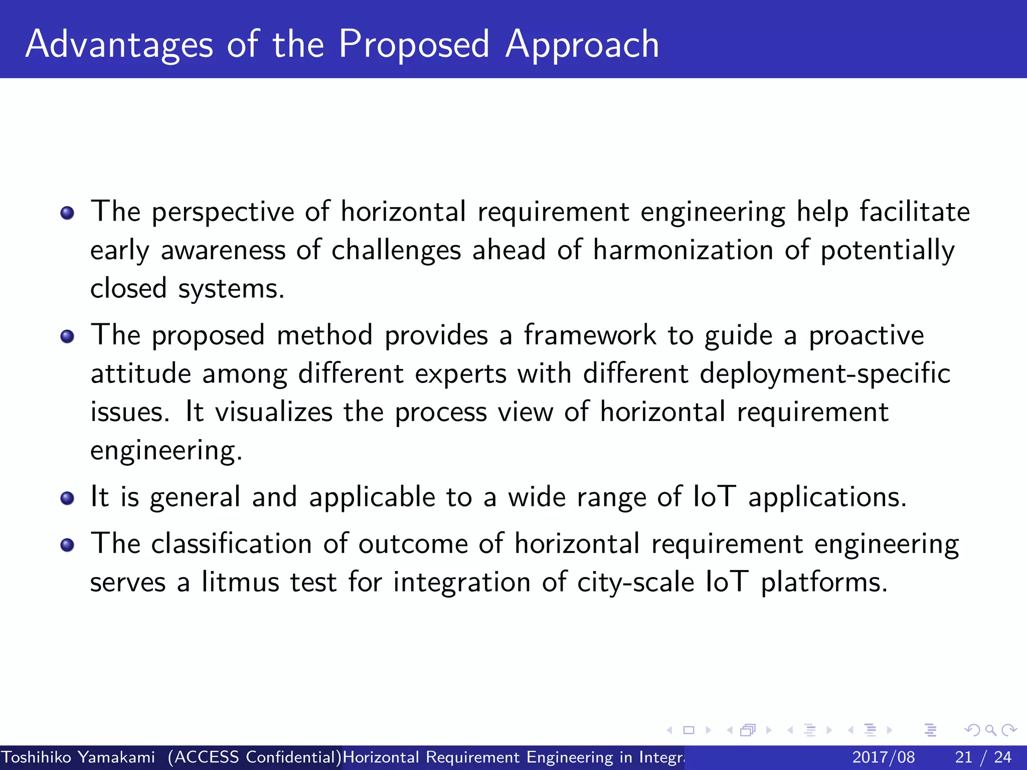 .
.
.
.
.
.
.
.
.
.
.
.
.
.
.
.
.
.
.
.
.
.
.
.
.
.
.
.
.
.
.
.
.
.
.
.
.
.
.
.
Advantages of the Proposed Approach
The perspective of horizontal requirement engineering help facilitate
early awareness of challenges ahead of harmonization of potentially
closed systems.
The proposed method provides a framework to guide a proactive
attitude among different experts with different deployment-specific
issues. It visualizes the process view of horizontal requirement
engineering.
It is general and applicable to a wide range of IoT applications.
The classification of outcome of horizontal requirement engineering
serves a litmus test for integration of city-scale IoT platforms.
Toshihiko Yamakami (ACCESS Confidential)Horizontal Requirement Engineering in Integration of Multiple IoT Use Cases of City Platfo2017/08 21 / 24
 