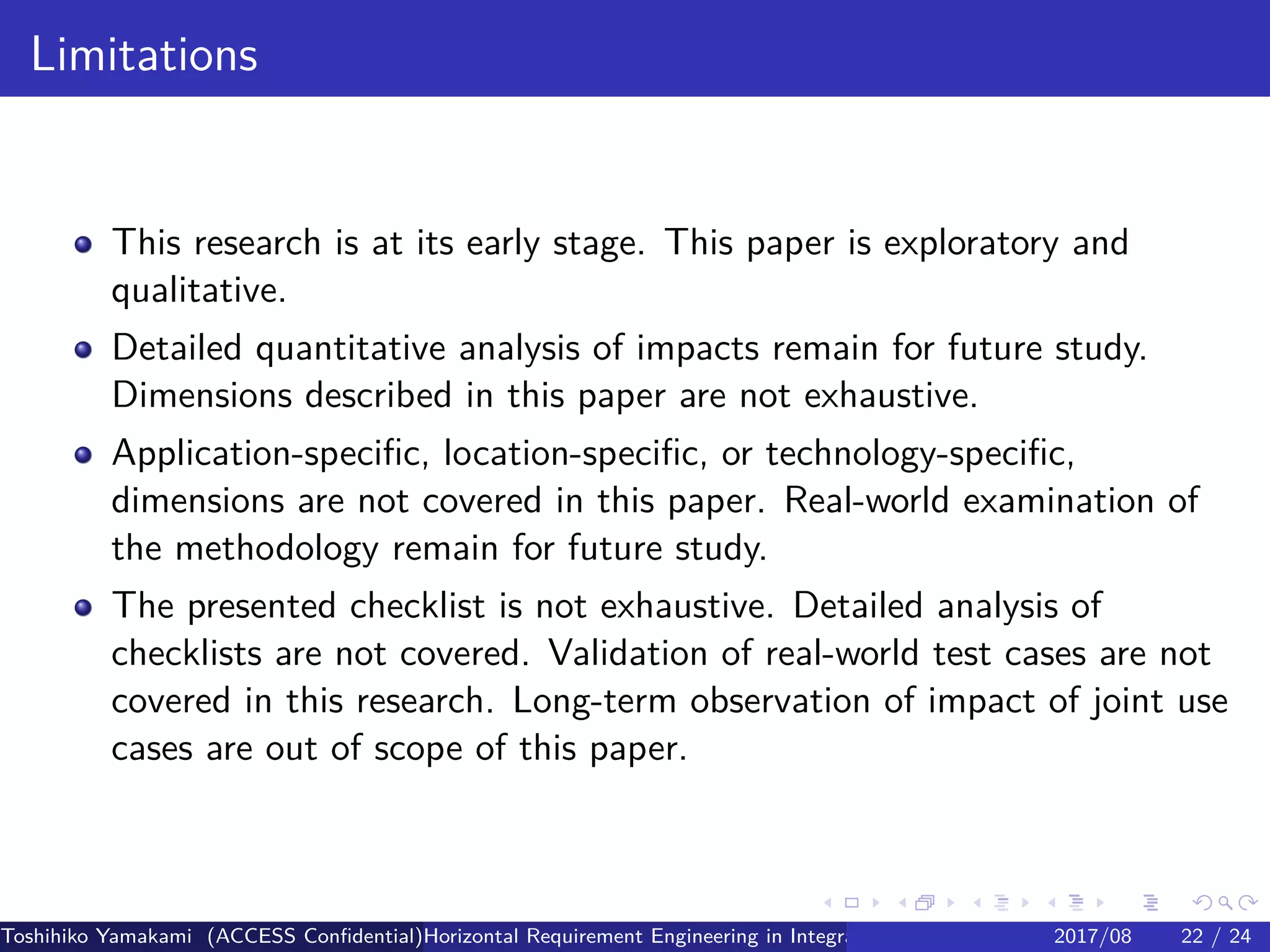 .
.
.
.
.
.
.
.
.
.
.
.
.
.
.
.
.
.
.
.
.
.
.
.
.
.
.
.
.
.
.
.
.
.
.
.
.
.
.
.
Limitations
This research is at its early stage. This paper is exploratory and
qualitative.
Detailed quantitative analysis of impacts remain for future study.
Dimensions described in this paper are not exhaustive.
Application-specific, location-specific, or technology-specific,
dimensions are not covered in this paper. Real-world examination of
the methodology remain for future study.
The presented checklist is not exhaustive. Detailed analysis of
checklists are not covered. Validation of real-world test cases are not
covered in this research. Long-term observation of impact of joint use
cases are out of scope of this paper.
Toshihiko Yamakami (ACCESS Confidential)Horizontal Requirement Engineering in Integration of Multiple IoT Use Cases of City Platfo2017/08 22 / 24
 