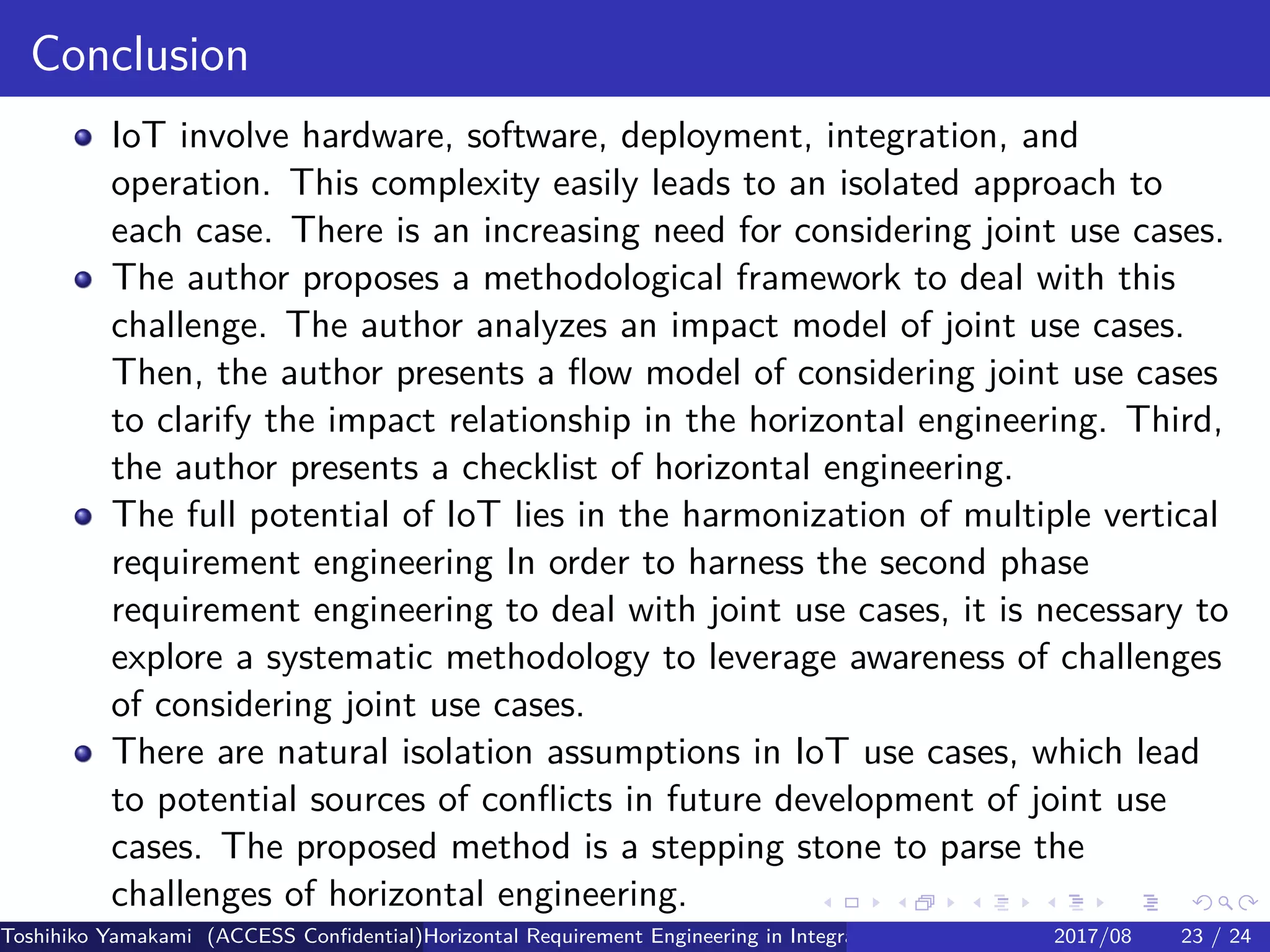 .
.
.
.
.
.
.
.
.
.
.
.
.
.
.
.
.
.
.
.
.
.
.
.
.
.
.
.
.
.
.
.
.
.
.
.
.
.
.
.
Conclusion
IoT involve hardware, software, deployment, integration, and
operation. This complexity easily leads to an isolated approach to
each case. There is an increasing need for considering joint use cases.
The author proposes a methodological framework to deal with this
challenge. The author analyzes an impact model of joint use cases.
Then, the author presents a flow model of considering joint use cases
to clarify the impact relationship in the horizontal engineering. Third,
the author presents a checklist of horizontal engineering.
The full potential of IoT lies in the harmonization of multiple vertical
requirement engineering In order to harness the second phase
requirement engineering to deal with joint use cases, it is necessary to
explore a systematic methodology to leverage awareness of challenges
of considering joint use cases.
There are natural isolation assumptions in IoT use cases, which lead
to potential sources of conflicts in future development of joint use
cases. The proposed method is a stepping stone to parse the
challenges of horizontal engineering.
Toshihiko Yamakami (ACCESS Confidential)Horizontal Requirement Engineering in Integration of Multiple IoT Use Cases of City Platfo2017/08 23 / 24
 