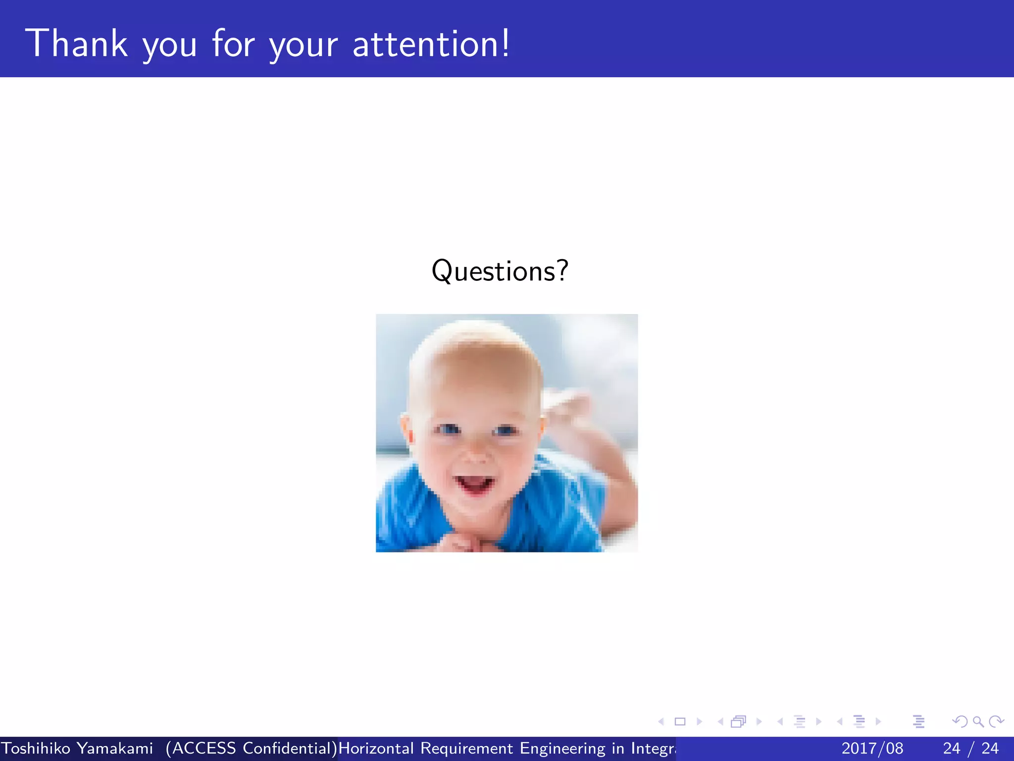 .
.
.
.
.
.
.
.
.
.
.
.
.
.
.
.
.
.
.
.
.
.
.
.
.
.
.
.
.
.
.
.
.
.
.
.
.
.
.
.
Thank you for your attention!
Questions?
Toshihiko Yamakami (ACCESS Confidential)Horizontal Requirement Engineering in Integration of Multiple IoT Use Cases of City Platfo2017/08 24 / 24
 