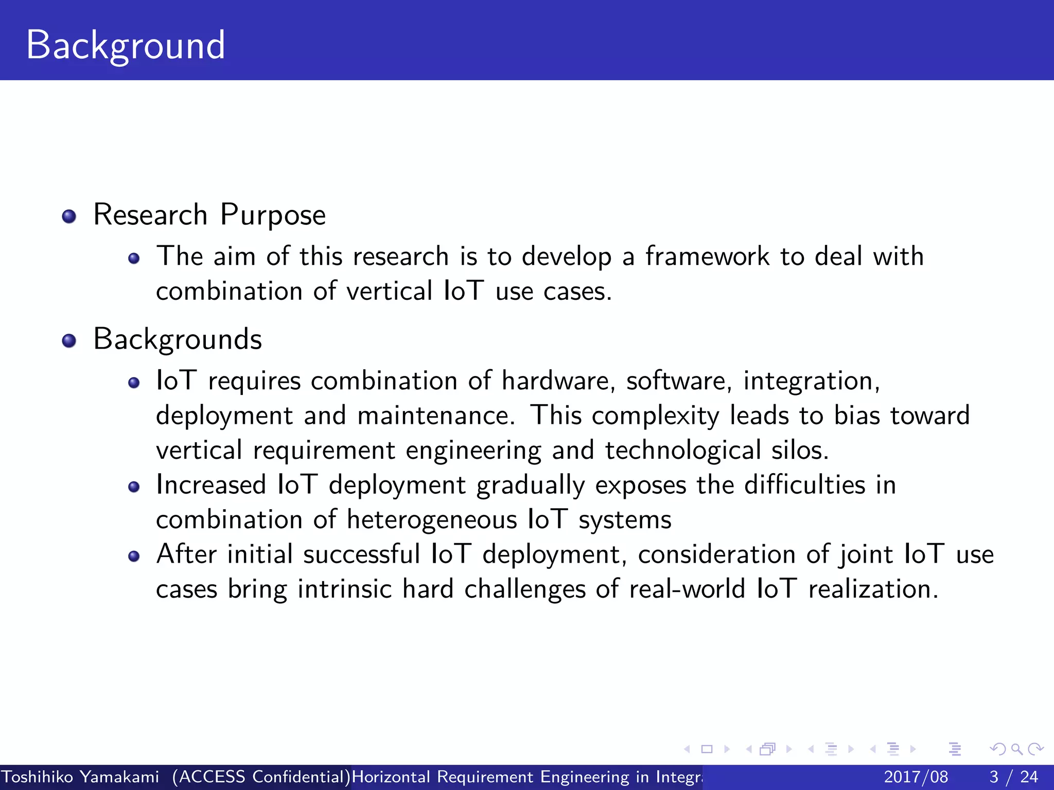 .
.
.
.
.
.
.
.
.
.
.
.
.
.
.
.
.
.
.
.
.
.
.
.
.
.
.
.
.
.
.
.
.
.
.
.
.
.
.
.
Background
Research Purpose
The aim of this research is to develop a framework to deal with
combination of vertical IoT use cases.
Backgrounds
IoT requires combination of hardware, software, integration,
deployment and maintenance. This complexity leads to bias toward
vertical requirement engineering and technological silos.
Increased IoT deployment gradually exposes the difficulties in
combination of heterogeneous IoT systems
After initial successful IoT deployment, consideration of joint IoT use
cases bring intrinsic hard challenges of real-world IoT realization.
Toshihiko Yamakami (ACCESS Confidential)Horizontal Requirement Engineering in Integration of Multiple IoT Use Cases of City Platfo2017/08 3 / 24
 