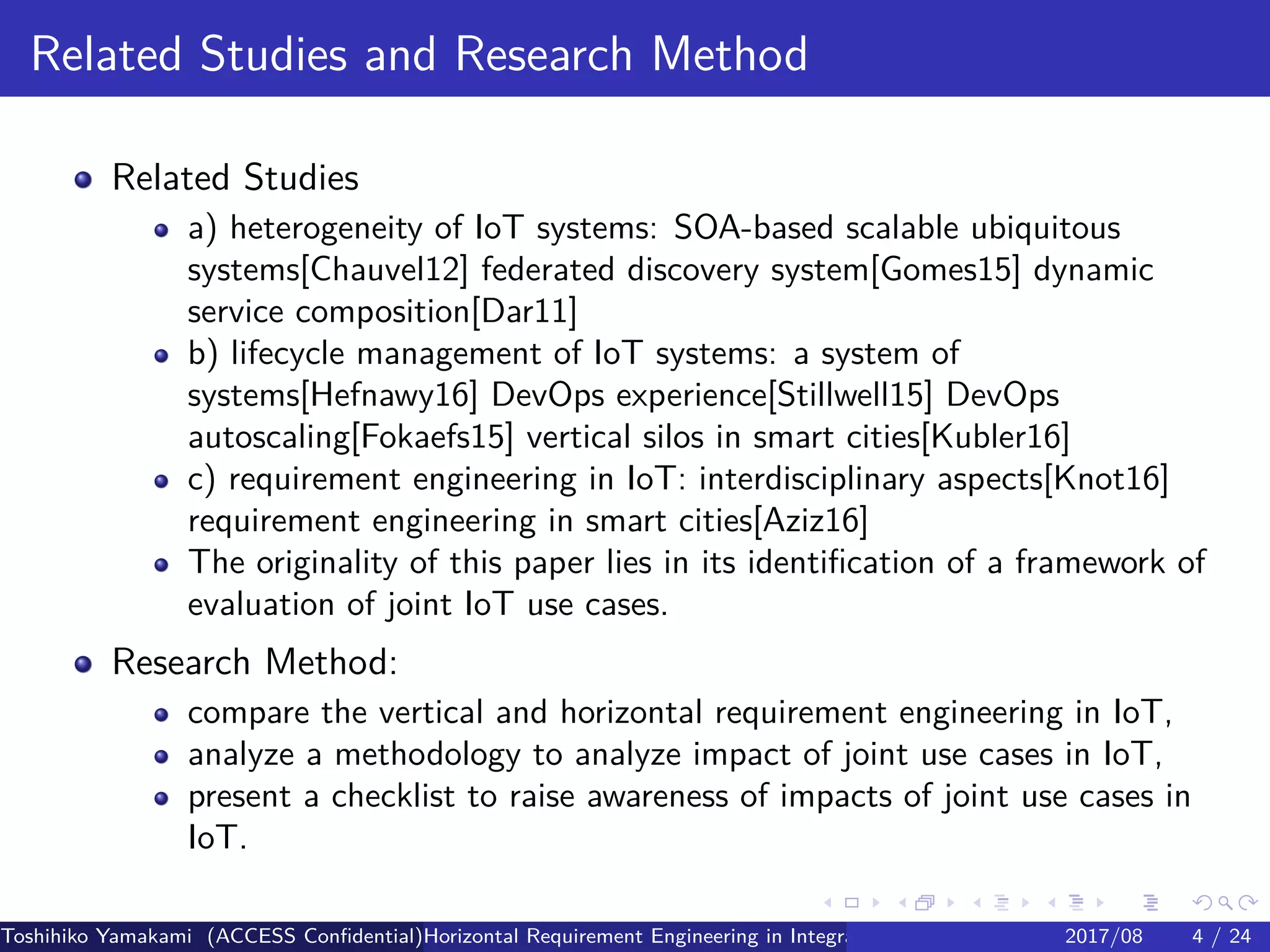 .
.
.
.
.
.
.
.
.
.
.
.
.
.
.
.
.
.
.
.
.
.
.
.
.
.
.
.
.
.
.
.
.
.
.
.
.
.
.
.
Related Studies and Research Method
Related Studies
a) heterogeneity of IoT systems: SOA-based scalable ubiquitous
systems[Chauvel12] federated discovery system[Gomes15] dynamic
service composition[Dar11]
b) lifecycle management of IoT systems: a system of
systems[Hefnawy16] DevOps experience[Stillwell15] DevOps
autoscaling[Fokaefs15] vertical silos in smart cities[Kubler16]
c) requirement engineering in IoT: interdisciplinary aspects[Knot16]
requirement engineering in smart cities[Aziz16]
The originality of this paper lies in its identification of a framework of
evaluation of joint IoT use cases.
Research Method:
compare the vertical and horizontal requirement engineering in IoT,
analyze a methodology to analyze impact of joint use cases in IoT,
present a checklist to raise awareness of impacts of joint use cases in
IoT.
Toshihiko Yamakami (ACCESS Confidential)Horizontal Requirement Engineering in Integration of Multiple IoT Use Cases of City Platfo2017/08 4 / 24
 