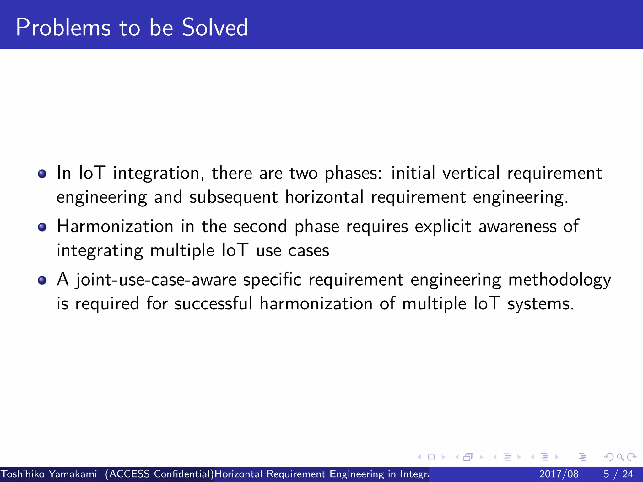 .
.
.
.
.
.
.
.
.
.
.
.
.
.
.
.
.
.
.
.
.
.
.
.
.
.
.
.
.
.
.
.
.
.
.
.
.
.
.
.
Problems to be Solved
In IoT integration, there are two phases: initial vertical requirement
engineering and subsequent horizontal requirement engineering.
Harmonization in the second phase requires explicit awareness of
integrating multiple IoT use cases
A joint-use-case-aware specific requirement engineering methodology
is required for successful harmonization of multiple IoT systems.
Toshihiko Yamakami (ACCESS Confidential)Horizontal Requirement Engineering in Integration of Multiple IoT Use Cases of City Platfo2017/08 5 / 24
 