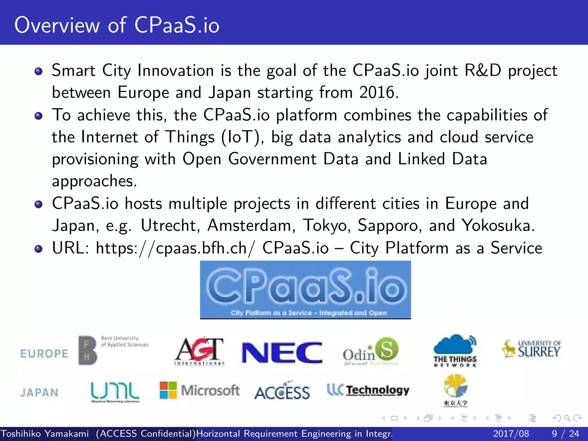 .
.
.
.
.
.
.
.
.
.
.
.
.
.
.
.
.
.
.
.
.
.
.
.
.
.
.
.
.
.
.
.
.
.
.
.
.
.
.
.
Overview of CPaaS.io
Smart City Innovation is the goal of the CPaaS.io joint RD project
between Europe and Japan starting from 2016.
To achieve this, the CPaaS.io platform combines the capabilities of
the Internet of Things (IoT), big data analytics and cloud service
provisioning with Open Government Data and Linked Data
approaches.
CPaaS.io hosts multiple projects in different cities in Europe and
Japan, e.g. Utrecht, Amsterdam, Tokyo, Sapporo, and Yokosuka.
URL: https://cpaas.bfh.ch/ CPaaS.io – City Platform as a Service
Toshihiko Yamakami (ACCESS Confidential)Horizontal Requirement Engineering in Integration of Multiple IoT Use Cases of City Platfo2017/08 9 / 24
 