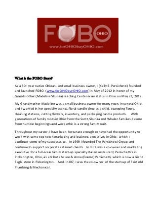 What is the FOBO Story?
As a 50+ year native Ohioan, and small business owner, I (Kelly E. Persichetti) founded
and launched FOBO (www.forOHIObuyOHIO.com) in May of 2012 in honor of my
Grandmother (Madeline Skunza) reaching Centenarian status in Ohio on May 21, 2012.
My Grandmother Madeline was a small business owner for many years in central Ohio,
and I worked in her specialty scents, floral candle shop as a child, sweeping floors,
cleaning stations, cutting flowers, inventory, and packaging candle products. With
generations of family roots in Ohio from the Scott, Skunza and Whalen families, I came
from humble beginnings and work ethic is a strong family trait.
Throughout my career, I have been fortunate enough to have had the opportunity to
work with some top notch marketing and business executives in Ohio, which I
attribute some of my successes to. In 1999 I founded The Persichetti Group and
continue to support corporate retained clients. In 03’ I was a co-owner and marketing
executive for a full-scale family start-up specialty Italian restaurant, Persichetti’s in
Pickerington, Ohio, as a tribute to Joe & Anna (Eramo) Persichetti, which is now a Giant
Eagle store in Pickerington. And, in 06’, I was the co-owner of the start-up of Fairfield
Plumbing & Mechanical.
 
