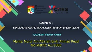 LMCP1602 :
PENDIDIKAN KANAK-KANAK OLEH IBU BAPA DALAM ISLAM
TUGASAN: PROJEK AKHIR
Nama: Nurul Ain Athirah binti Ahmad Puad
No Matrik: A171006
 