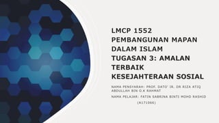 LMCP 1552
PEMBANGUNAN MAPAN
DALAM ISLAM
TUGASAN 3: AMALAN
TERBAIK
KESEJAHTERAAN SOSIAL
NAMA PENSYARAH: PROF. DATO’ IR. DR RIZA ATIQ
ABDULLAH BIN O.K RAHMAT
NAMA PELAJAR: FATIN SABRINA BINTI MOHD RASHID
(A171066)
 