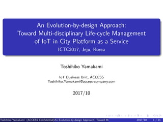 .
.
.
.
.
.
.
.
.
.
.
.
.
.
.
.
.
.
.
.
.
.
.
.
.
.
.
.
.
.
.
.
.
.
.
.
.
.
.
.
An Evolution-by-design Approach:
Toward Multi-disciplinary Life-cycle Management
of IoT in City Platform as a Service
ICTC2017, Jeju, Korea
Toshihiko Yamakami
IoT Business Unit, ACCESS
Toshihiko.Yamakami@access-company.com
2017/10
Toshihiko Yamakami (ACCESS Confidential)An Evolution-by-design Approach: Toward Multi-disciplinary Life-cycle Management of IoT2017/10 1 / 21
 