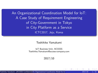 .
.
.
.
.
.
.
.
.
.
.
.
.
.
.
.
.
.
.
.
.
.
.
.
.
.
.
.
.
.
.
.
.
.
.
.
.
.
.
.
An Organizational Coordination Model for IoT:
A Case Study of Requirement Engineering
of City-Government in Tokyo
in City Platform as a Service
ICTC2017, Jeju, Korea
Toshihiko Yamakami
IoT Business Unit, ACCESS
Toshihiko.Yamakami@access-company.com
2017/10
Toshihiko Yamakami (ACCESS Confidential)An Organizational Coordination Model for IoT: A Case Study of Requirement Engineering2017/10 1 / 21
 